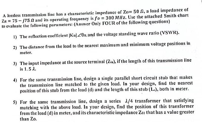 A lossless transmission line has a characteristic impedance of Zo= 50 , a load impedance of
ZR = 75-j752 and its operating frequency is fo= 300 MHz. Use the attached Smith chart
to evaluate the following parameters: (Answer Only FOUR of the following questions)
1) The reflection coefficient |KR|ZOR. and the voltage standing wave ratio (VSWR).
2) The distance from the load to the nearest maximum and minimum voltage positions in
meter.
3) The input impedance at the source terminal (Zin), if the length of this transmission line
is 1.5 2.
4) For the same transmission line, design a single parallel short circuit stub that makes
the transmission line matched to the given load. In your design, find the nearest
position of this stub from the load (d) and the length of this stub (Ls), both in meter.
5) For the same transmission line, design a series 1/4 transformer that satisfying
matching with the above load. In your design, find the position of this transformer
from the load (d) in meter, and its characteristic impedance Zor that has a value greater
than Zo.