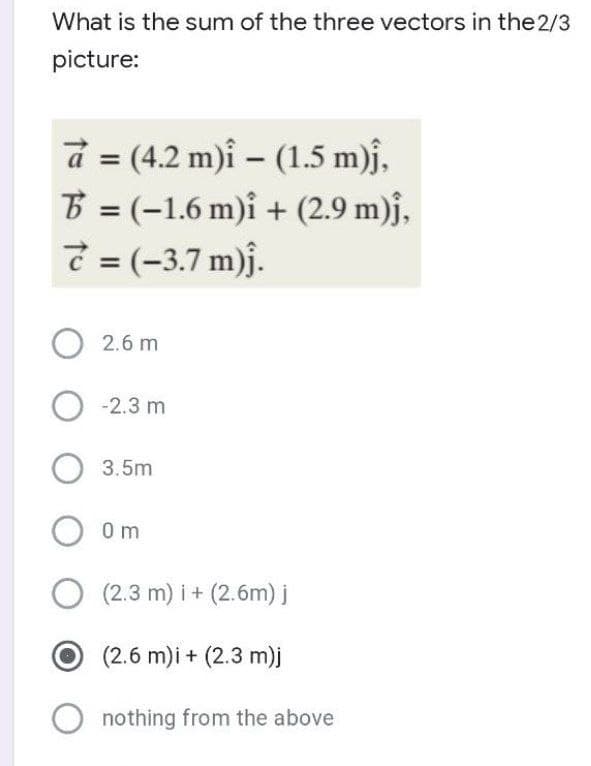 What is the sum of the three vectors in the 2/3
picture:
a = (4.2 m)i - (1.5 m)ĵ,
B = (-1.6 m)i + (2.9 m)ĵ,
7 = (-3.7 m)ĵ.
O 2.6 m
O -2.3 m
3.5m
O 0m
O (2.3 m)i + (2.6m) j
(2.6 m)i + (2.3 m)j
nothing from the above