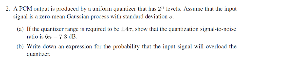 2. A PCM output is produced by a uniform quantizer that has 2" levels. Assume that the input
signal is a zero-mean Gaussian process with standard deviation o.
(a) If the quantizer range is required to be ±40, show that the quantization signal-to-noise
ratio is 6n –
– 7.3 dB.
(b) Write down an expression for the probability that the input signal will overload the
quantizer.
