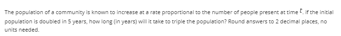 The population of a community is known to increase at a rate proportional to the number of people present at time if the initial
population is doubled in 5 years, how long (in years) will it take to triple the population? Round answers to 2 decimal places, no
units needed.
