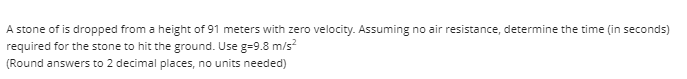 A stone of is dropped from a height of 91 meters with zero velocity. Assuming no air resistance, determine the time (in seconds)
required for the stone to hit the ground. Use g=9.8 m/s?
(Round answers to 2 decimal places, no units needed)
