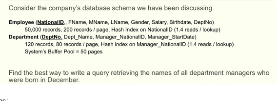 Consider the company's database schema we have been discussing
Employee (NationallD., FName, MName, LName, Gender, Salary, Birthdate, DeptNo)
50,000 records, 200 records/page, Hash Index on NationalID (1.4 reads/lookup)
Department (DeptNo, Dept_Name, Manager_NationalID, Manager_StartDate)
120 records, 80 records/page, Hash index on Manager_NationalID (1.4 reads/lookup)
System's Buffer Pool = 50 pages
Find the best way to write a query retrieving the names of all department managers who
were born in December.