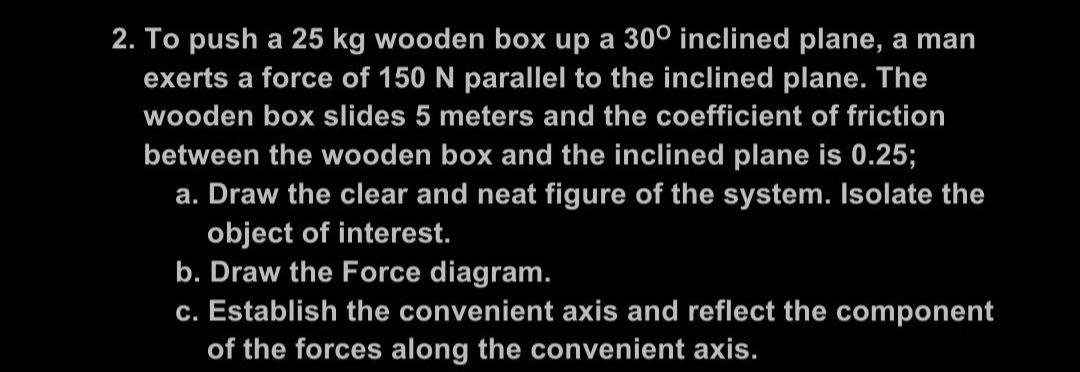 2. To push a 25 kg wooden box up a 300 inclined plane, a man
exerts a force of 150 N parallel to the inclined plane. The
wooden box slides 5 meters and the coefficient of friction
between the wooden box and the inclined plane is 0.25;
a. Draw the clear and neat figure of the system. Isolate the
object of interest.
b. Draw the Force diagram.
c. Establish the convenient axis and reflect the component
of the forces along the convenient axis.