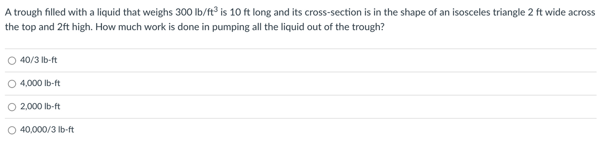 A trough filled with a liquid that weighs 300 lb/ft³ is 10 ft long and its cross-section is in the shape of an isosceles triangle 2 ft wide across
the top and 2ft high. How much work is done in pumping all the liquid out of the trough?
40/3 lb-ft
4,000 lb-ft
2,000 lb-ft
40,000/3 lb-ft