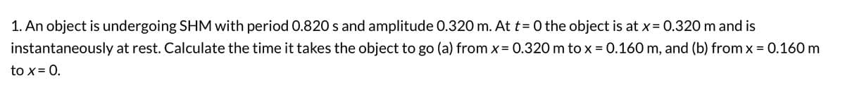 1. An object is undergoing SHM with period 0.820 s and amplitude 0.320 m. At t=0 the object is at x = 0.320 m and is
instantaneously at rest. Calculate the time it takes the object to go (a) from x = 0.320 m to x = 0.160 m, and (b) from x = 0.160 m
to x = 0.