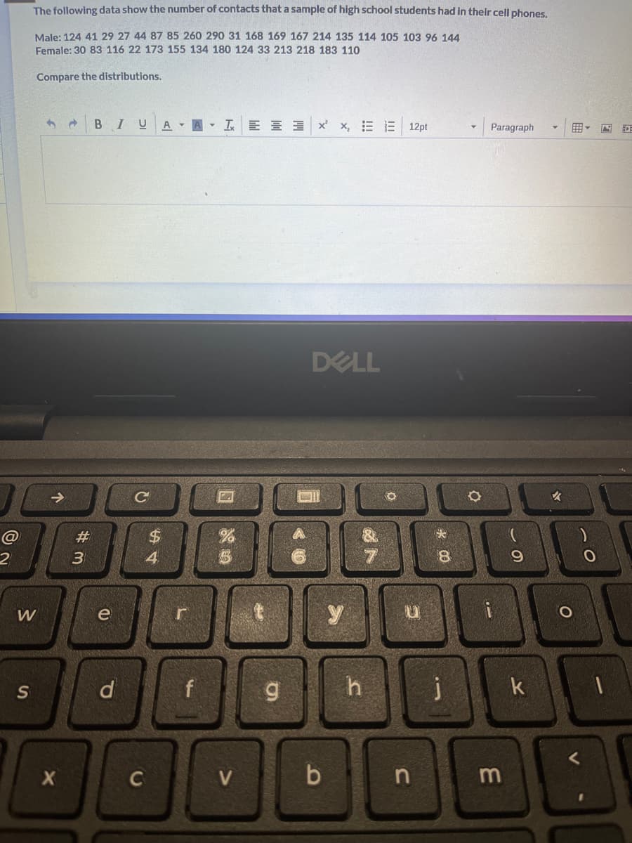 @
The following data show the number of contacts that a sample of high school students had in their cell phones.
Male: 124 41 29 27 44 87 85 260 290 31 168 169 167 214 135 114 105 103 96 144
Female: 30 83 116 22 173 155 134 180 124 33 213 218 183 110.
Compare the distributions.
W
S
↑
X
#3
#
BIUAAT EEx x, EE 12pt
e
P
с
C
54
$
L
f
2
g
DELL
b
y
h
O
G
n
*
8
j
Paragraph
i
m
69
k
✓
O
O
1