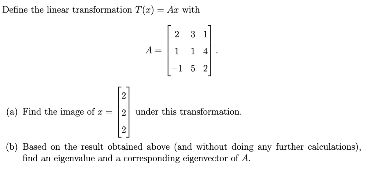 Define the linear transformation T(x) = Ax with
2
3 1
A =
1
1 4
-1 5 2
(a) Find the image of x
2 under this transformation.
2
(b) Based on the result obtained above (and without doing any further calculations),
find an eigenvalue and a corresponding eigenvector of A.
