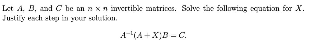 Let A, B, and C be an n x n invertible matrices. Solve the following equation for X.
Justify each step in your solution.
A-1(A+ X)B = C.
