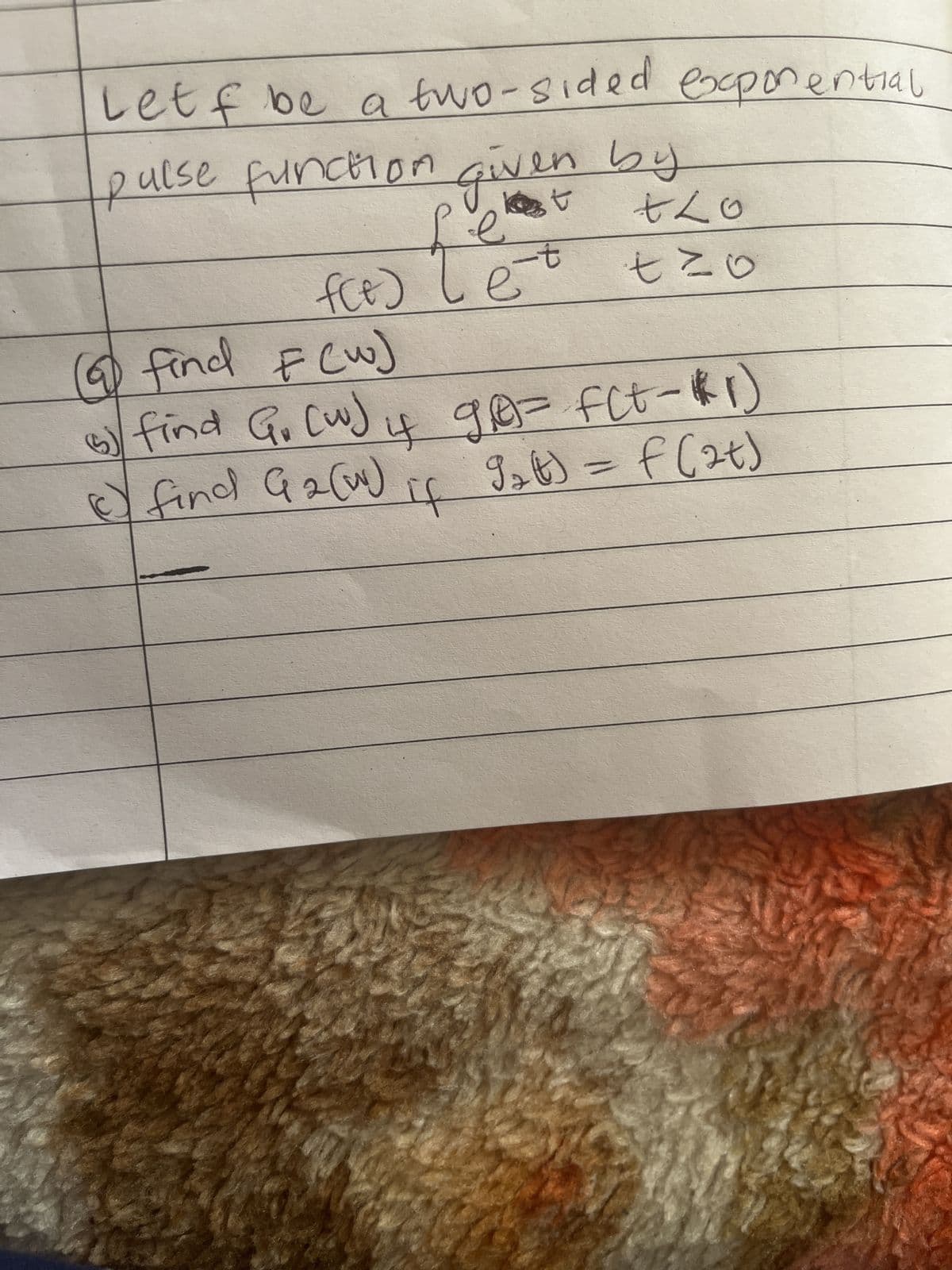 Let f be a two-sided exponential
pulse function given by
+Lo
tzo
f(e) {e=
-t
le
(a find F(w)
5) find G. (w) if ge= f(t-1)
де
() find G₂ (w)
9₂t) = f(at)
If