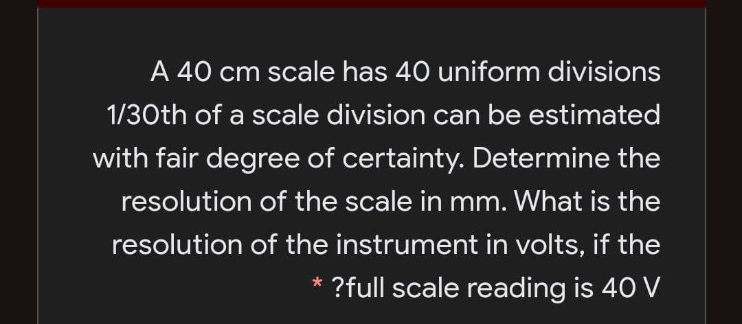 A 40 cm scale has 40 uniform divisions
1/30th of a scale division can be estimated
with fair degree of certainty. Determine the
resolution of the scale in mm. What is the
resolution of the instrument in volts, if the
?full scale reading is 40 V
