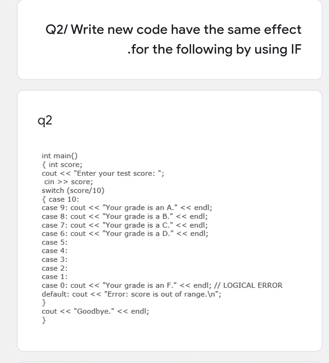 Q2/ Write new code have the same effect
.for the following by using IF
q2
int main()
{ int score;
cout << "Enter your test score: ";
cin >> score;
switch (score/10)
{ case 10:
case 9: cout << "Your grade is an A." << endl;
case 8: cout << "Your grade is a B." << endl;
case 7: cout << "Your grade is a C." << endl;
case 6: cout << "Your grade is a D." << endl;
case 5:
case 4:
case 3:
case 2:
case 1:
case 0: cout << "Your grade is an F." << endl; // LOGICAL ERROR
default: cout << "Error: score is out of range.\n";
}
cout << "Goodbye." << endl;
}
