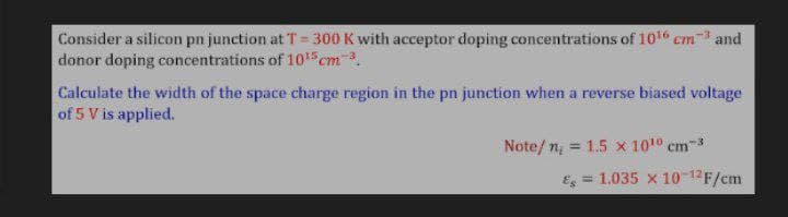 Consider a silicon pn junction at T = 300 K with acceptor doping concentrations of 101 cm3 and
donor doping concentrations of 105cm-3.
%3D
Calculate the width of the space charge region in the pn junction when a reverse biased voltage
of 5 V is applied.
Note/n = 1.5 x 1010 cm3
Es = 1.035 x 10-12F/cm
