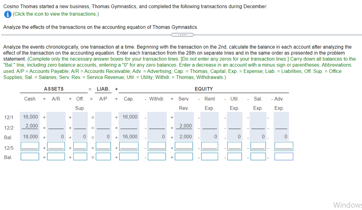 Cosmo Thomas started a new business, Thomas Gymnastics, and completed the following transactions during December:
(Click the icon to view the transactions.)
Analyze the effects of the transactions on the accounting equation of Thomas Gymnastics.
.....
Analyze the events chronologically, one transaction at a time. Beginning with the transaction on the 2nd, calculate the balance in each account after analyzing the
effect of the transaction on the accounting equation. Enter each transaction from the 28th on separate lines and in the same order as presented in the problem
statement. (Complete only the necessary answer boxes for your transaction lines. [Do not enter any zeros for your transaction lines.] Carry down all balances to the
"Bal." line, including zero balance accounts, entering a "0" for any zero balances. Enter a decrease in an account with a minus sign or parentheses. Abbreviations
used: A/P = Accounts Payable; A/R = Accounts Receivable; Adv. = Advertising; Cap. = Thomas, Capital; Exp. = Expense; Liab. = Liabilities; Off. Sup. = Office
Supplies; Sal. = Salaries; Serv. Rev. = Service Revenue; Util. = Utility; Withdr. = Thomas, Withdrawals.)
ASSETS
LIAB.
EQUITY
Cash
A/R
Of.
A/P
Cap.
Withdr
Serv.
- Rent
- Util.
Sal.
- Adv.
+
Sup.
Rev.
Exp.
Exp.
Exp.
Exp.
12/1
16,000
16,000
+
12/2
2,000
2,000
+
Bal.
18,000
16,000
2,000
+
12/5
Bal.
Windows
+ + +
