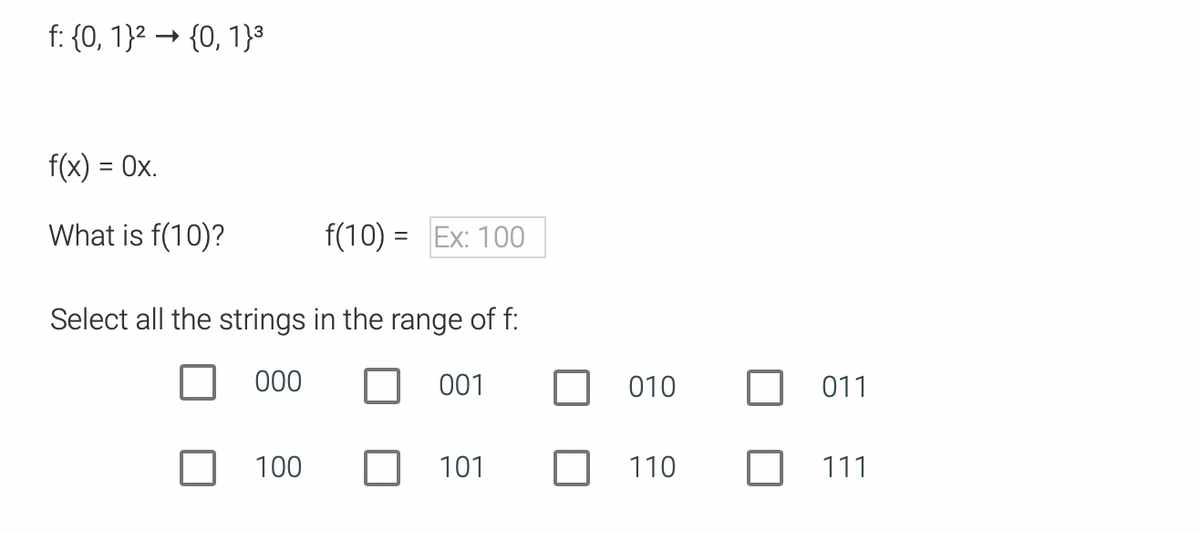 f: {0, 1}2 → {0, 1}3
f(x) = Ox.
What is f(10)?
f(10) = Ex: 100
Select all the strings in the range of f:
000
001
010
011
100
101
110
111
