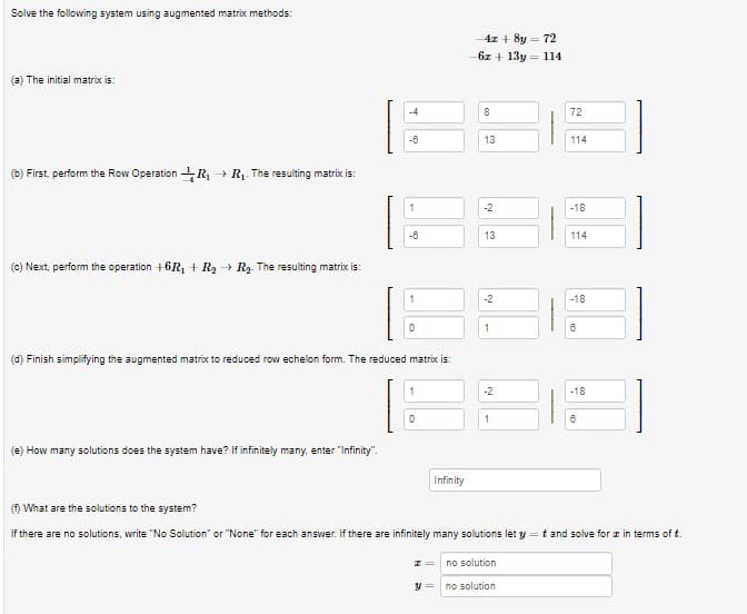 Solve the following system using augmented matrix methods:
-4z + 8y = 72
6z + 13y= 114
(a) The initial matrix is:
8
72
-8
13
114
(b) First, perform the Row Operation R, + R. The resulting matrix is:
-2
-18
-8
13
114
(c) Next, perform the operation +6R, + R2 + R2. The resulting matrix is:
-2
-18
(d) Finish simplifying the augmented matrix to reduced row echelon form. The reduced matrix is:
-2
-18
1
(e) How many solutions does the system have? If infinitely many, enter "Infinity".
Infinity
() What are the solutions to the system?
If there are no solutions, write "No Solution" or "None" for each answer. If there are infinitely many solutions let y =t and solve for z in terms of t.
no solution
no solution
