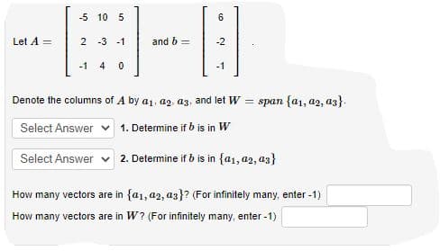 -5 10 5
Let A =
2 -3 -1
and b =
-2
-1
4
-1
Denote the columns of A by a1, az, az, and let W = span {a1, az2, a3}.
Select Answer
1. Determine if b is in W
Select Answer v 2. Determine if b is in {a1, a2, az}
How many vectors are in {a1, a2, az}? (For infinitely many, enter -1)
How many vectors are in W? (For infinitely many, enter -1)
