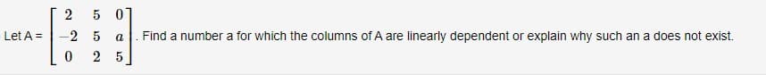 2
5 01
Let A =
-2 5
a
Find a number a for which the columns of A are linearly dependent or explain why such an a does not exist.
2 5
