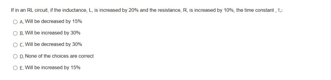 If in an RL circuit, if the inductance, L, is increased by 20% and the resistance, R, is increased by 10%, the time constant , T,:
O A. Will be decreased by 15%
O B. Will be increased by 30%
O C. Will be decreased by 30%
O D. None of the choices are correct
O E. Will be increased by 15%
