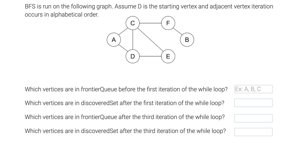 BFS is run on the following graph. Assume D is the starting vertex and adjacent vertex iteration
occurs in alphabetical order.
F
A
В
E
Which vertices are in frontierQueue before the first iteration of the while loop? Ex: A, B, C
Which vertices are in discoveredSet after the first iteration of the while loop?
Which vertices are in frontierQueue after the third iteration of the while loop?
Which vertices are in discoveredSet after the third iteration of the while loop?
