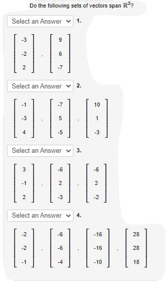 Do the following sets of vectors span R?
Select an Answer v
1.
-3
9
-2
2
-7
Select an Answer v
2.
-1
-7
10
-3
-5
-3
Select an Answer v
3.
3
-6
-6
-1
-3
-2
Select an Answer v
4.
-2
-6
-16
28
-2
28
-1
-4
-10
18
