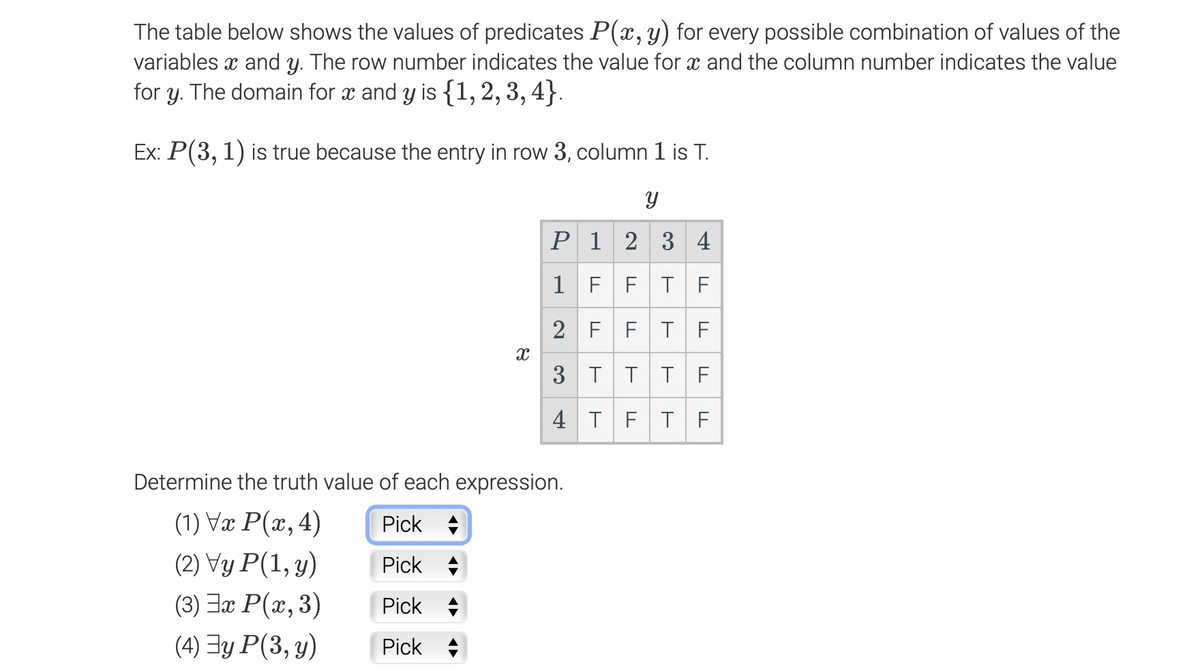 The table below shows the values of predicates P(x,y) for every possible combination of values of the
variables x and y. The row number indicates the value for x and the column number indicates the value
for y. The domain for x and y is {1,2, 3, 4}.
Ex: P(3, 1) is true because the entry in row 3, column 1 is T.
P 1 2 3 4
1 F F
T F
2 FFT F
3 T
TT F
4 T
FT F
Determine the truth value of each expression.
(1) Væ P(x, 4)
(2) Vy P(1, y)
(3) Jx P(x, 3)
Pick +
Pick +
Pick +
(4) Ey P(3, y)
Pick +
