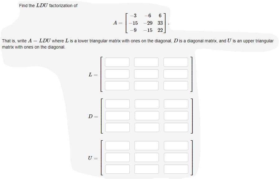 **Find the LDU Factorization**

We are given the matrix:

\[ 
A = \begin{bmatrix} 
-3 & -6 & 6 \\ 
-15 & -29 & 33 \\ 
-9 & -15 & 22 
\end{bmatrix} 
\]

Our goal is to factorize it as \(A = LDU\) where:

- \(L\) is a lower triangular matrix with ones on the diagonal.
- \(D\) is a diagonal matrix.
- \(U\) is an upper triangular matrix with ones on the diagonal.

### Matrices to find:

\[ 
L = \begin{bmatrix} 
1 & & \\ 
& 1 & \\ 
& & 1 
\end{bmatrix} 
\]

\[ 
D = \begin{bmatrix} 
& & \\ 
& & \\ 
& & 
\end{bmatrix} 
\]

\[ 
U = \begin{bmatrix} 
1 & & \\ 
& 1 & \\ 
& & 1 
\end{bmatrix} 
\]