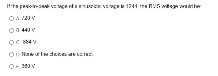 If the peak-to-peak voltage of a sinusoidal voltage is 1244, the RMS voltage would be:
O A. 720 V
O B. 440 V
OC. 884 V
O D. None of the choices are correct
O E. 360 V
