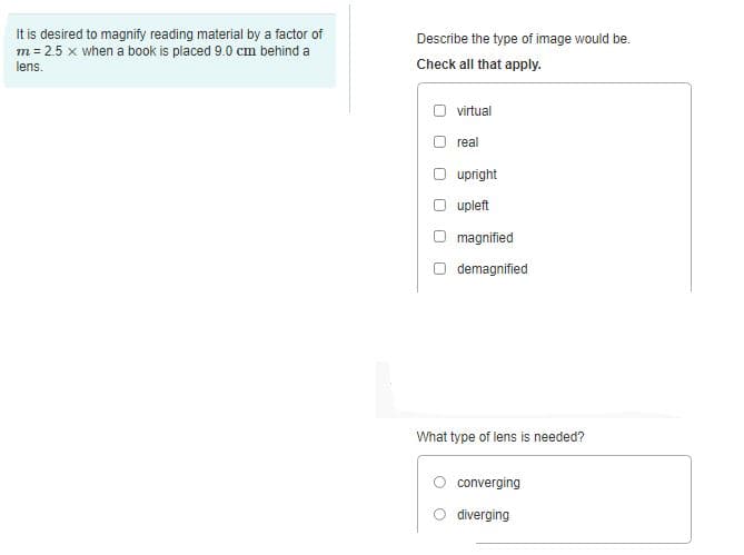 It is desired to magnify reading material by a factor of
m = 2.5 x when a book is placed 9.0 cm behind a
lens.
Describe the type of image would be.
Check all that apply.
O virtual
real
upright
upleft
magnified
O demagnified
What type of lens is needed?
converging
diverging
