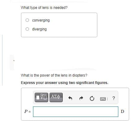 What type of lens is needed?
converging
O diverging
What is the power of the lens in diopters?
Express your answer using two significant figures.
ΑΣφ
?
P =
D
