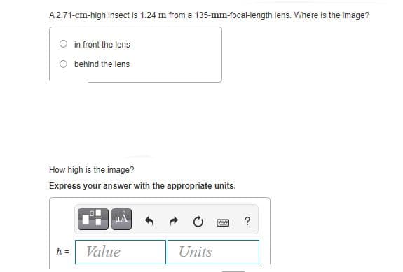 A2.71-cm-high insect is 1.24 m from a 135-mm-focal-length lens. Where is the image?
O in front the lens
O behind the lens
How high is the image?
Express your answer with the appropriate units.
?
h =
Value
Units
