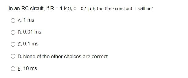 In an RC circuit, if R = 1 ko, c= 0.1 µ F, the time constant T will be:
O A. 1 ms
O B. 0.01 ms
O C.0.1 ms
O D. None of the other choices are correct
O E. 10 ms
