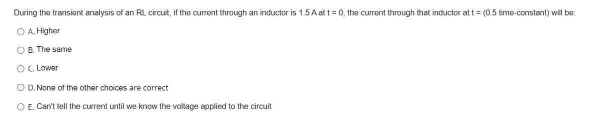 During the transient analysis of an RL circuit, if the current through an inductor is 1.5 A at t = 0, the current through that inductor at t = (0.5 time-constant) will be:
O A. Higher
O B. The same
O C. Lower
O D. None of the other choices are correct
O E. Can't tell the current until we know the voltage applied to the circuit
