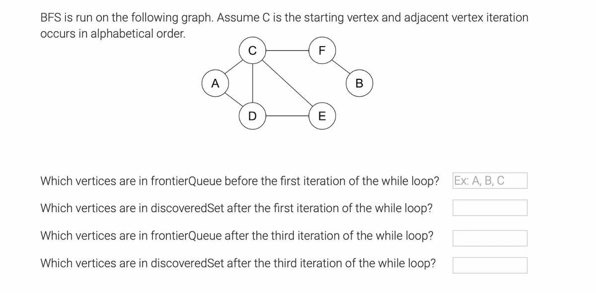 BFS is run on the following graph. Assume C is the starting vertex and adjacent vertex iteration
occurs in alphabetical order.
F
A
B
D
E
Which vertices are in frontierQueue before the first iteration of the while loop? Ex: A, B, C
Which vertices are in discoveredSet after the first iteration of the while loop?
Which vertices are in frontierQueue after the third iteration of the while loop?
Which vertices are in discoveredSet after the third iteration of the while loop?