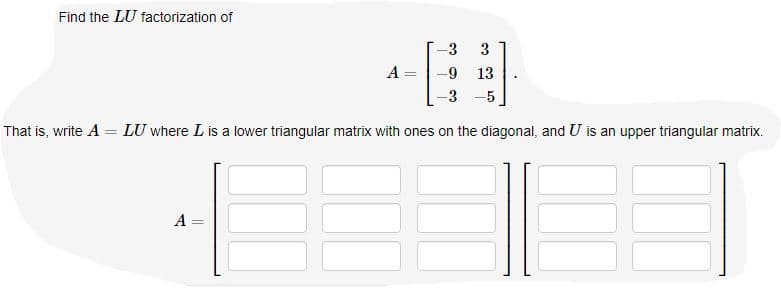 Find the LU factorization of
-3
3
A
-9
13
%3D
-5
|
That is, write A = LU where L is a lower triangular matrix with ones on the diagonal, and U is an upper triangular matrix.
A =
