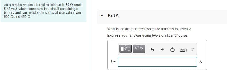 An ammeter whose internal resistance is 60 2 reads
5.43 mA when connected in a circuit containing a
battery and two resistors in series whose values are
500 n and 450 2.
Part A
What is the actual current when the ammeter is absent?
Express your answer using two significant figures.
I =
A
