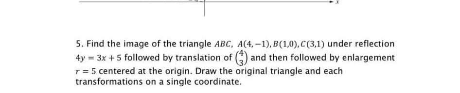 5. Find the image of the triangle ABC, A(4,-1), B(1,0), C (3,1) under reflection
4y = 3x + 5 followed by translation of (3) and then followed by enlargement
r = 5 centered at the origin. Draw the original triangle and each
transformations on a single coordinate.