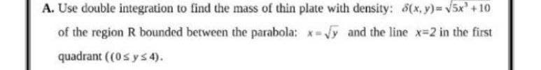 A. Use double integration to find the mass of thin plate with density: 8(x, y) v5x' + 10
of the region R bounded between the parabola: x- Vy and the line x-2 in the first
quadrant ((0s ys 4).
