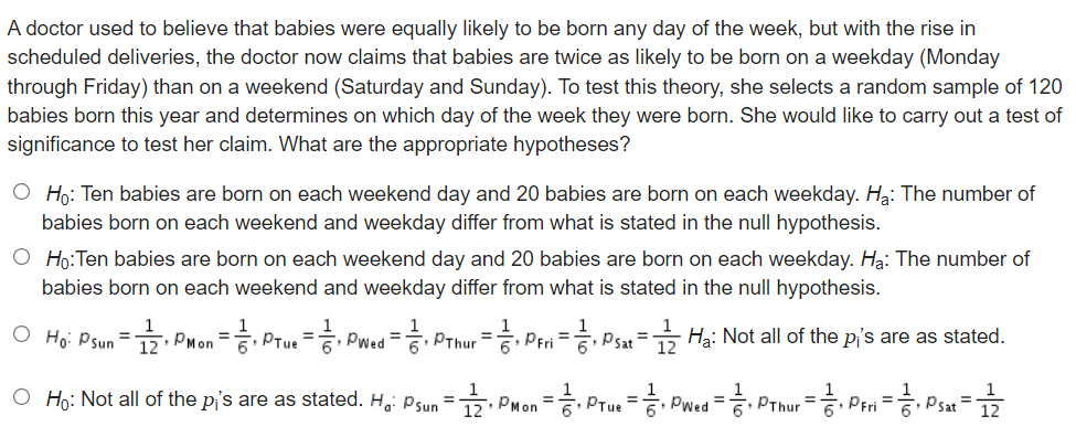 A doctor used to believe that babies were equally likely to be born any day of the week, but with the rise in
scheduled deliveries, the doctor now claims that babies are twice as likely to be born on a weekday (Monday
through Friday) than on a weekend (Saturday and Sunday). To test this theory, she selects a random sample of 120
babies born this year and determines on which day of the week they were born. She would like to carry out a test of
significance to test her claim. What are the appropriate hypotheses?
O Ho: Ten babies are born on each weekend day and 20 babies are born on each weekday. Ha: The number of
babies born on each weekend and weekday differ from what is stated in the null hypothesis.
O Ho:Ten babies are born on each weekend day and 20 babies are born on each weekday. Hạ: The number of
babies born on each weekend and weekday differ from what is stated in the null hypothesis.
1
O Ho: Psun = PMon = PTue = Pwed = PThur = Peri = Psat = Ha: Not all of the pi's are as stated.
%3D
6
12
O Họ: Not all of the pi's are as stated. H,: psun = PMon
, Prue = Pwed = Prhur = Per = Psat
%3D
%3D
