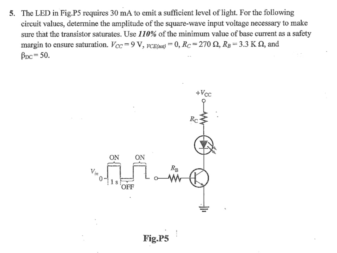 5. The LED in Fig.P5 requires 30 mA to emit a sufficient level of light. For the following
circuit values, determine the amplitude of the square-wave input voltage necessary to make
sure that the transistor saturates. Use 110% of the minimum value of base current as a safety
margin to ensure saturation. Vcc =9 V, VCE(sat) = 0, Rc= 270 N, Rp=3.3 K Q, and
BDc = 50.
%3D
+Vcc
Rc
ON
ON
RB
Vin
1s
OFF
Fig.P5
