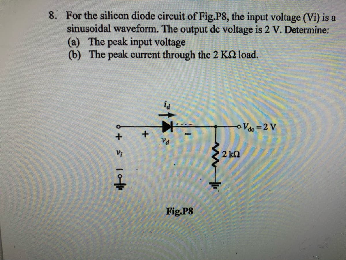 8. For the silicon diode circuit of Fig.P8, the input voltage (Vi) is a
sinusoidal waveform. The output de voltage is 2 V. Determine:
(a) The peak input voltage
(b) The peak current through the 2 KN load.
ia
oVac =2 V
Vd
2 k2
Fig.P8
+
6 + 1o
