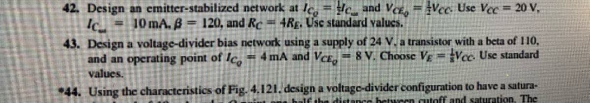 42. Design an cmitter-stabilized network at le,- , and VCE,= Vcc Use Vec = 20 V,
10 mA, B 120, and Re 4Rg. Usc standard valucs.
%3D
%3D
43. Design a voltage-divider bias network using a supply of 24 V, a transistor with a beta of 110,
and an operating point of Ic,=4 mA and VCE, = 8 V. Choose Vg = Vec. Use standard
values.
!!
44. Using the characteristics of Fig. 4.121, design a voltage-divider configuration to have a satura-
balf the ditance betwecn cutoff and saturation. The
