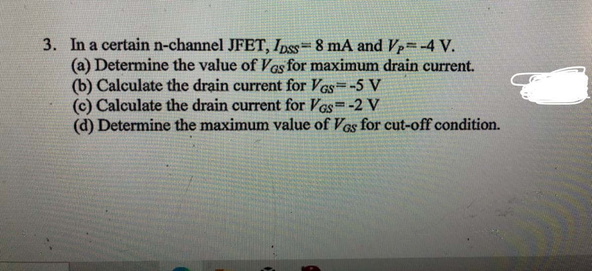 3. In a certain n-channel JFET, Ipss= 8 mA and Vp=-4 V.
(a) Determine the value of Ves for maximum drain current.
(b) Calculate the drain current for VGs=-5 V
(c) Calculate the drain current for Ves=-2 V
(d) Determine the maximum value of VGs for cut-off condition.
