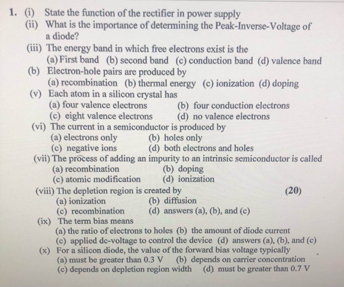 1. (i) State the function of the rectifier in power supply
(ii) What is the importance of determining the Peak-Inverse-Voltage of
a diode?
(iii) The energy band in which free electrons exist is the
(a) First band (b) second band (c) conduction band (d) valence band
(b) Electron-hole pairs are produced by
(a) recombination (b) thermal energy (c) ionization (d) doping
(v) Each atom in a silicon crystal has
(a) four valence electrons
(c) eight valence electrons
(vi) The current in a semiconductor is produced by
(a) electrons only
(c) negative ions
(vii) The pröcess of adding an impurity to an intrinsic semiconductor is called
(a) recombination
(c) atomic modification
(viii) The depletion region is created by
(a) ionization
(c) recombination
(ix) The term bias means
(a) the ratio of electrons to holes (b) the amount of diode current
(c) applied dc-voltage to control the device (d) answers (a), (b), and (c)
(x) For a silicon diode, the value of the forward bias voltage typically
(a) must be greater than 0.3 V
(c) depends on depletion region width
(b) four conduction electrons
(d) no valence electrons
(b) holes only
(d) both electrons and holes
(b) doping
(d) ionization
(20)
(b) diffusion
(d) answers (a), (b), and (c)
(b) depends on carrier concentration
(d) must be greater than 0.7 V
