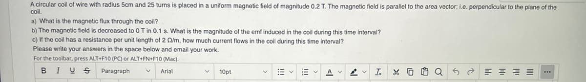 A circular coil of wire with radius 5cm and 25 turns is placed in a uniform magnetic field of magnitude 0.2 T. The magnetic field is parallel to the area vector; i.e. perpendicular to the plane of the
coil.
a) What is the magnetic flux through the coil?
b) The magnetic field is decreased to 0 T in 0.1 s. What is the magnitude of the emf induced in the coil during this time interval?
c) If the coil has a resistance per unit length of 2 /m, how much current flows in the coil during this time interval?
Please write your answers in the space below and email your work.
For the toolbar, press ALT+F10 (PC) or ALT+FN+F10 (Mac).
BIUS
Paragraph
Arial
10pt
Ev
A
T 8688
공공