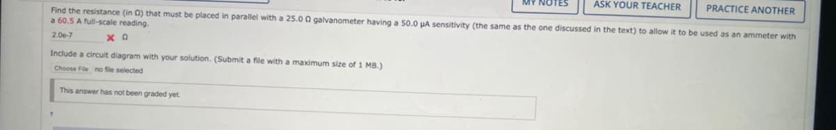 ASK YOUR TEACHER
PRACTICE ANOTHER
Find the resistance (in 0) that must be placed in parallel with a 25.00 galvanometer having a 50.0 µA sensitivity (the same as the one discussed in the text) to allow it to be used as an ammeter with
a 60.5 A full-scale reading.
2.00-7
ΧΩ
Include a circuit diagram with your solution. (Submit a file with a maximum size of 1 MB.)
Choose File no file selected
This answer has not been graded yet.