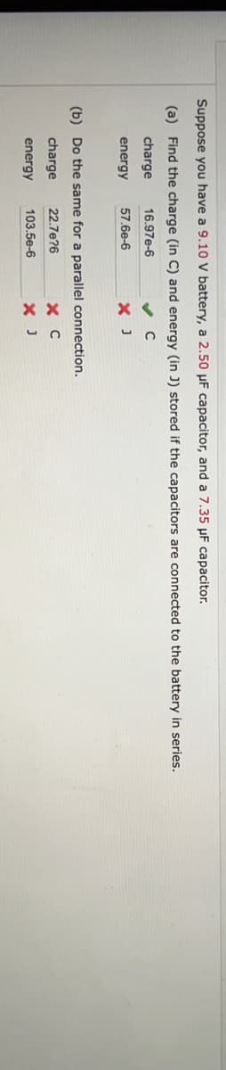 Suppose you have a 9.10 V battery, a 2.50 μF capacitor, and a 7.35 μF capacitor.
(a) Find the charge (in C) and energy (in J) stored if the capacitors are connected to the battery in series.
charge
✔ C
energy
X J
16.97E-6
57.6e-6
(b) Do the same for a parallel connection.
charge
22.7e?6
energy
103.5e-6
хс
X J