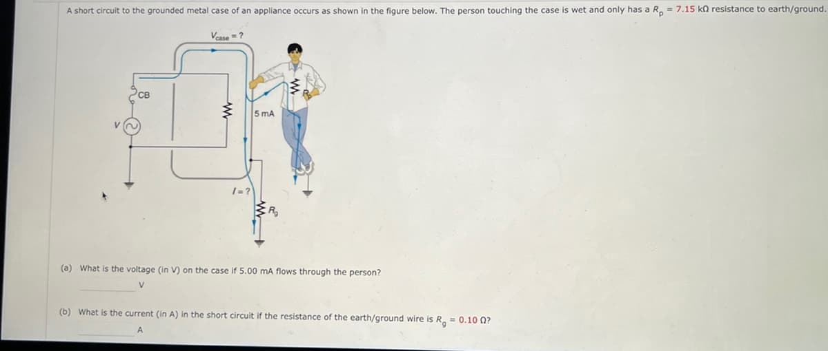 A short circuit to the grounded metal case of an appliance occurs as shown in the figure below. The person touching the case is wet and only has a Rp = 7.15 kn resistance to earth/ground.
Vcase = ?
CB
www
/=?
5 mA
R₂
(a) What is the voltage (in V) on the case if 5.00 mA flows through the person?
V
(b) What is the current (in A) in the short circuit if the resistance of the earth/ground wire is R = 0.10 0?