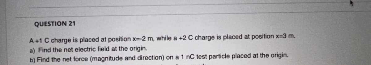 QUESTION 21
A +1 C charge is placed at position x=-2 m, while a +2 C charge is placed at position x=3 m.
a) Find the net electric field at the origin.
b) Find the net force (magnitude and direction) on a 1 nC test particle placed at the origin.