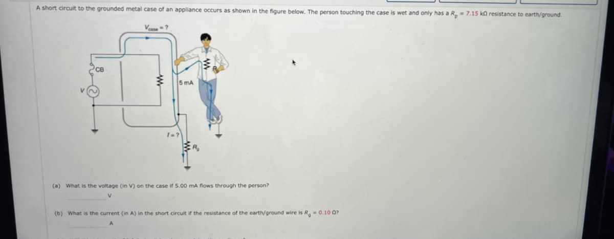 A short circuit to the grounded metal case of an appliance occurs as shown in the figure below. The person touching the case is wet and only has a R₂ = 7.15 kn resistance to earth/ground.
Vcase=?
PCB
ww
/=?
5 mA
(a) What is the voltage (in V) on the case if 5.00 mA flows through the person?
V
(b) What is the current (in A) in the short circuit if the resistance of the earth/ground wire is R = 0.10 07