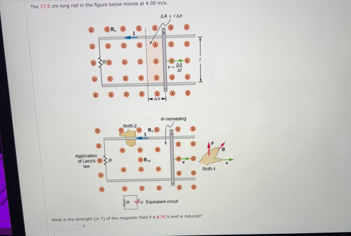 The 17.0 cm long rod in the figure below moves at 4.00 m/s.
⠀
RX
Application
of Lenz's
law
RHR-2
3R
ΔΑ = {Δx
14x1
B
BX
increasing
Equivalent circuit
What is the strength (in T) of the magnetic field if a 8.70 V emf is induced?
T
RHR-1